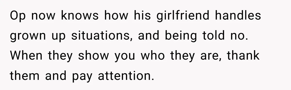 Op now knows how his girlfriend handles grown up situations, and being told no. When they show you who they are, thank them and pay attention.