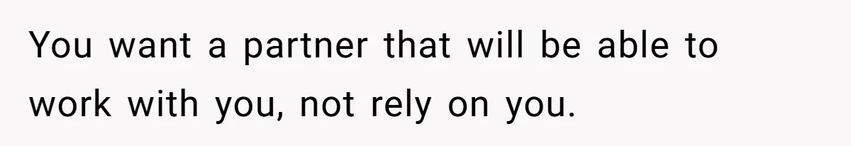 You want a partner that will be able to work with you, not rely on you.