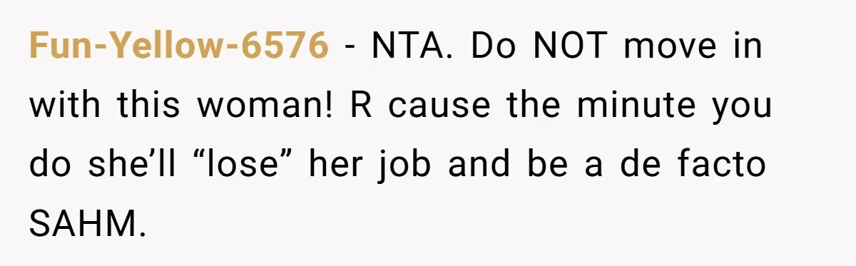 Fun-Yellow-6576 − NTA. Do NOT move in with this woman! R cause the minute you do she’ll “lose” her job and be a de facto SAHM.
