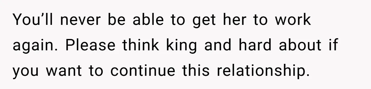 You’ll never be able to get her to work again. Please think king and hard about if you want to continue this relationship.