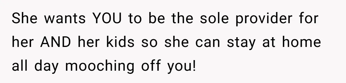 She wants YOU to be the sole provider for her AND her kids so she can stay at home all day mooching off you!