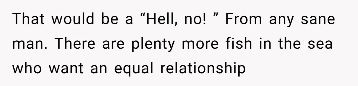 That would be a “Hell, no! ” From any sane man. There are plenty more fish in the sea who want an equal relationship