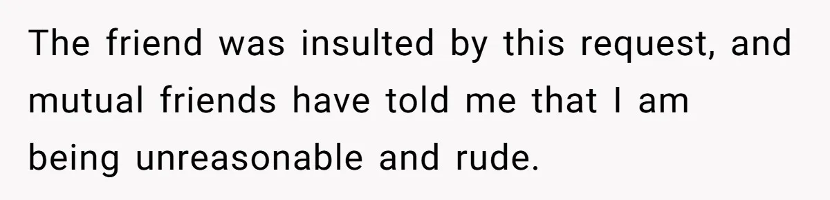 The friend was insulted by this request, and mutual friends have told me that I am being unreasonable and rude.