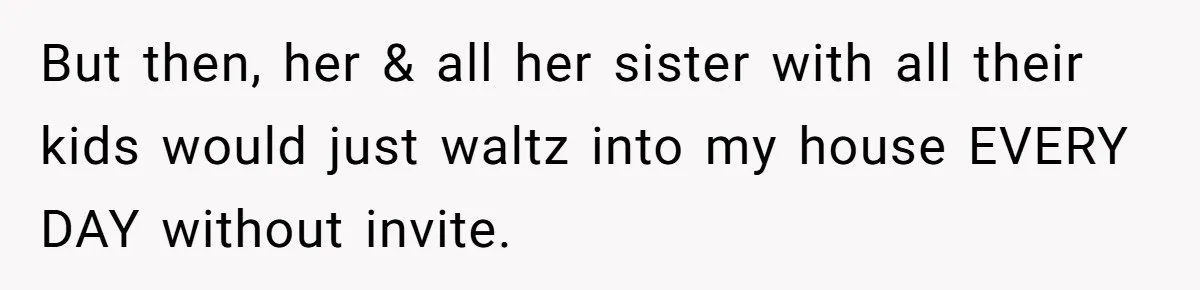But then, her & all her sister with all their kids would just waltz into my house EVERY DAY without invite.