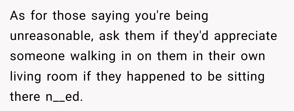 As for those saying you're being unreasonable, ask them if they'd appreciate someone walking in on them in their own living room if they happened to be sitting there n__ed.