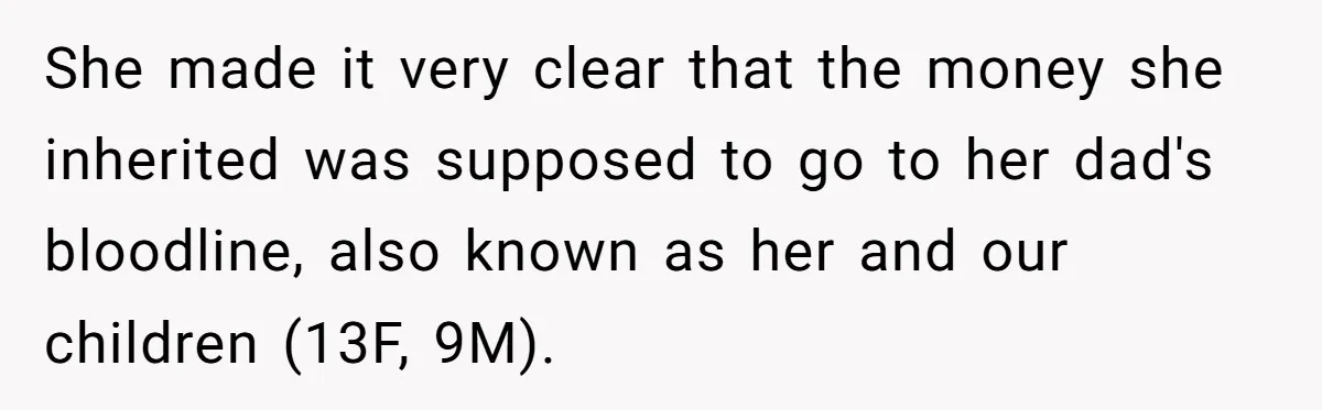 She made it very clear that the money she inherited was supposed to go to her dad's bloodline, also known as her and our children (13F, 9M).