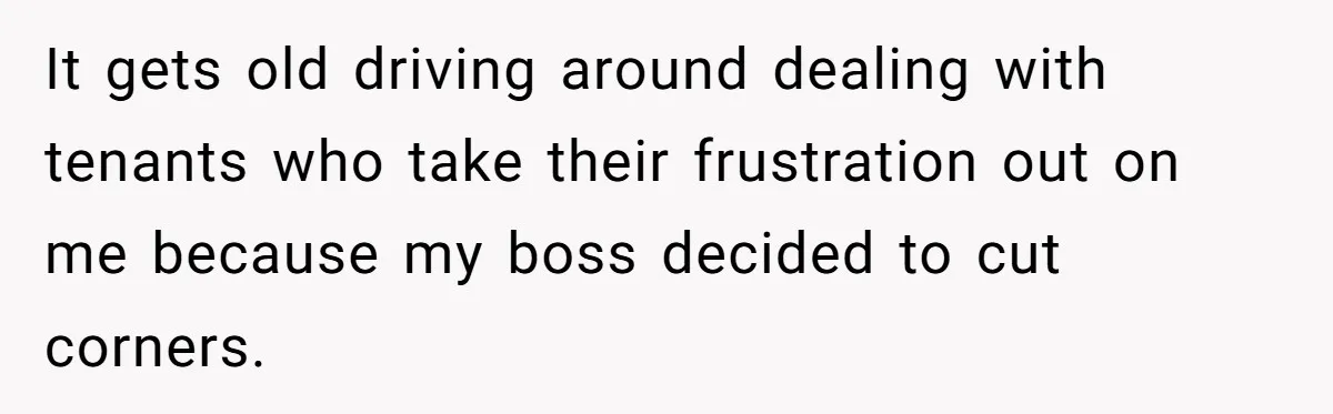 It gets old driving around dealing with tenants who take their frustration out on me because my boss decided to cut corners.