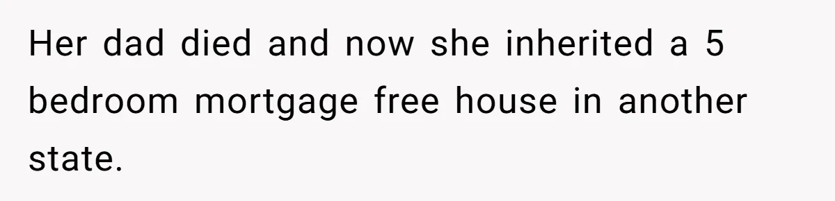 Her dad died and now she inherited a 5 bedroom mortgage free house in another state.