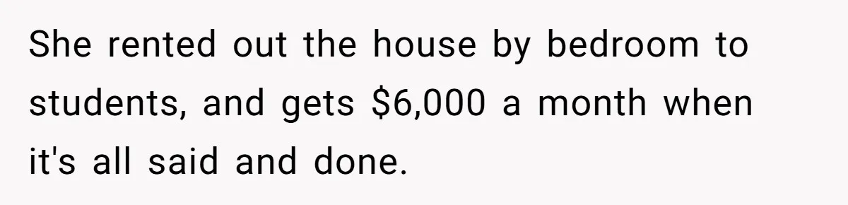 She rented out the house by bedroom to students, and gets $6,000 a month when it's all said and done.
