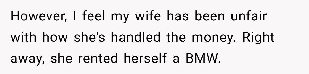 However, I feel my wife has been unfair with how she's handled the money. Right away, she rented herself a BMW.