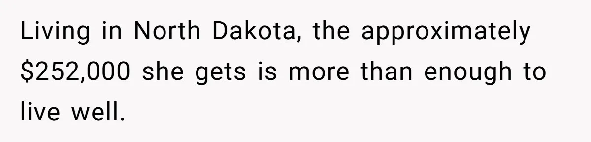 Living in North Dakota, the approximately $252,000 she gets is more than enough to live well.