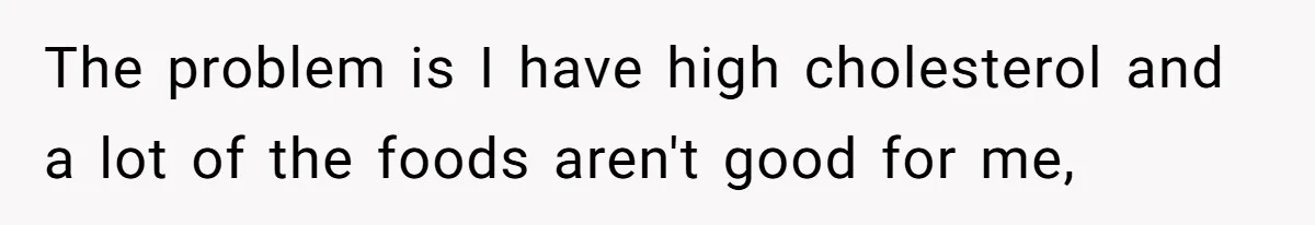 The problem is I have high cholesterol and a lot of the foods aren't good for me,