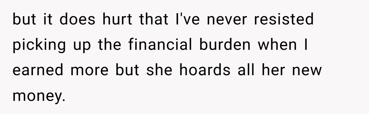 but it does hurt that I've never resisted picking up the financial burden when I earned more but she hoards all her new money.
