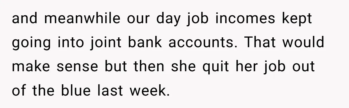 and meanwhile our day job incomes kept going into joint bank accounts. That would make sense but then she quit her job out of the blue last week.