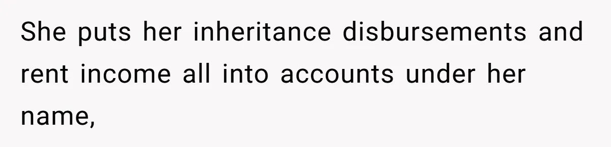 She puts her inheritance disbursements and rent income all into accounts under her name,