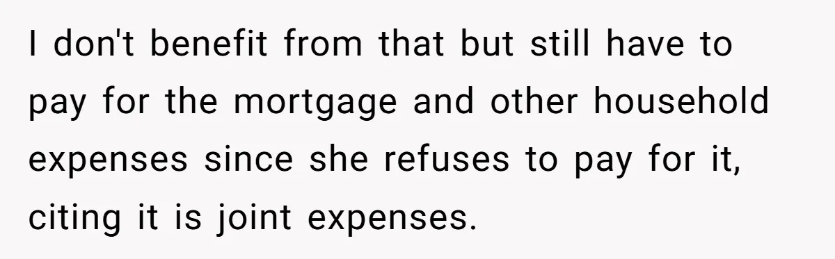 I don't benefit from that but still have to pay for the mortgage and other household expenses since she refuses to pay for it, citing it is joint expenses.