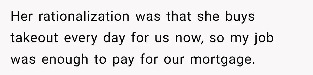 Her rationalization was that she buys takeout every day for us now, so my job was enough to pay for our mortgage.