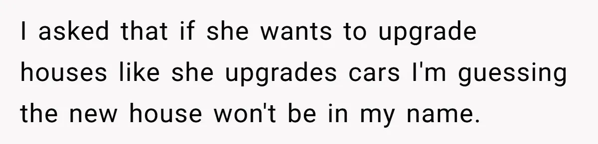 I asked that if she wants to upgrade houses like she upgrades cars I'm guessing the new house won't be in my name.