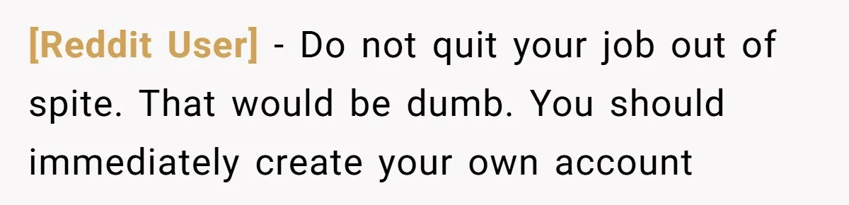 [Reddit User] − Do not quit your job out of spite. That would be dumb. You should immediately create your own account