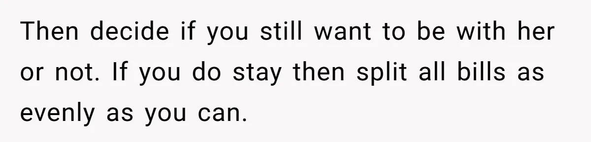 Then decide if you still want to be with her or not. If you do stay then split all bills as evenly as you can.