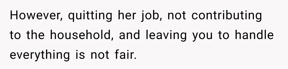 However, quitting her job, not contributing to the household, and leaving you to handle everything is not fair.