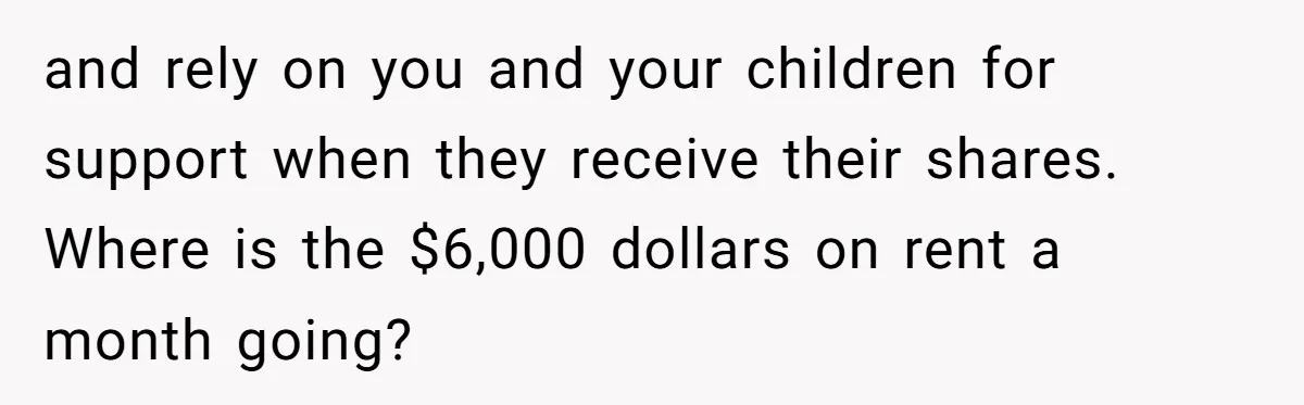 and rely on you and your children for support when they receive their shares. Where is the $6,000 dollars on rent a month going?