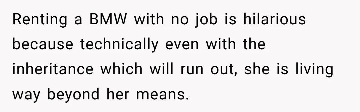 Renting a BMW with no job is hilarious because technically even with the inheritance which will run out, she is living way beyond her means.