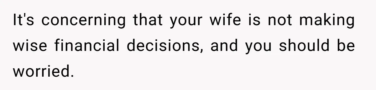 It's concerning that your wife is not making wise financial decisions, and you should be worried.