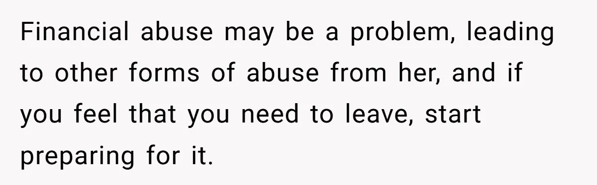 Financial abuse may be a problem, leading to other forms of abuse from her, and if you feel that you need to leave, start preparing for it.