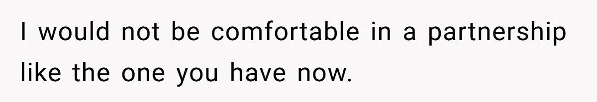 I would not be comfortable in a partnership like the one you have now.