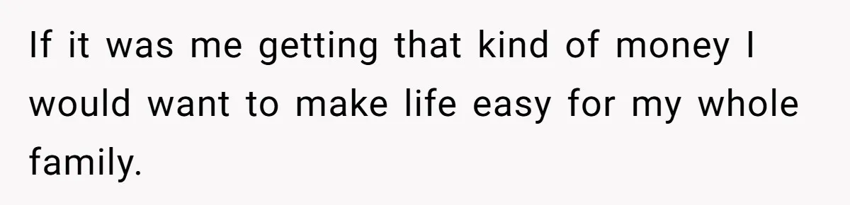 If it was me getting that kind of money I would want to make life easy for my whole family.