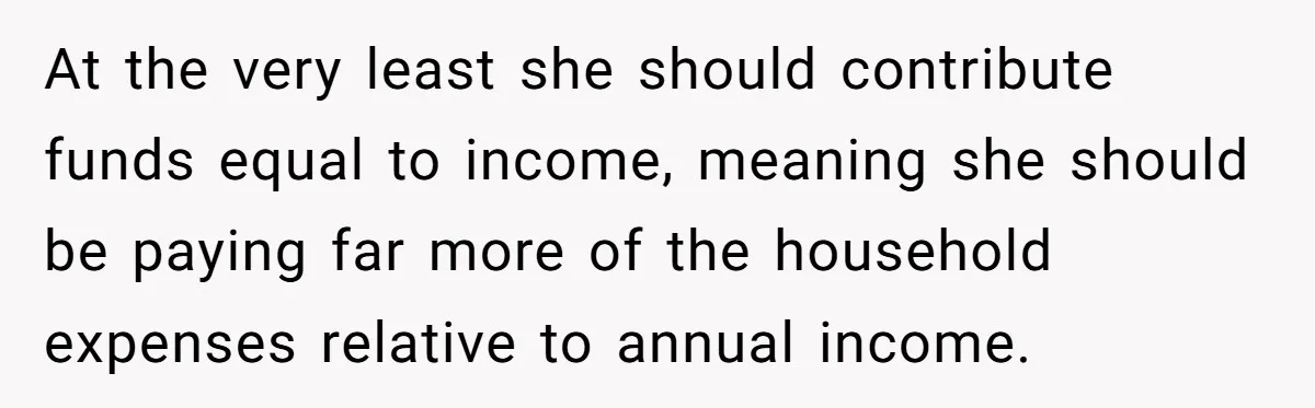 At the very least she should contribute funds equal to income, meaning she should be paying far more of the household expenses relative to annual income.