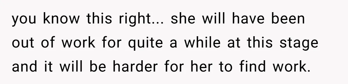you know this right... she will have been out of work for quite a while at this stage and it will be harder for her to find work.