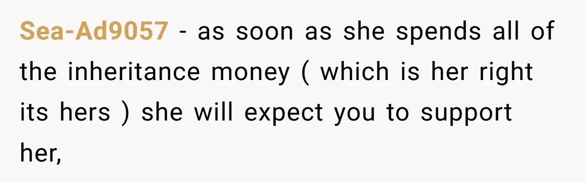 Sea-Ad9057 − as soon as she spends all of the inheritance money ( which is her right its hers ) she will expect you to support her,