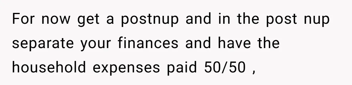 For now get a postnup and in the post nup separate your finances and have the household expenses paid 50/50 ,