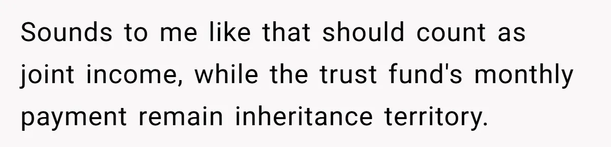 Sounds to me like that should count as joint income, while the trust fund's monthly payment remain inheritance territory.