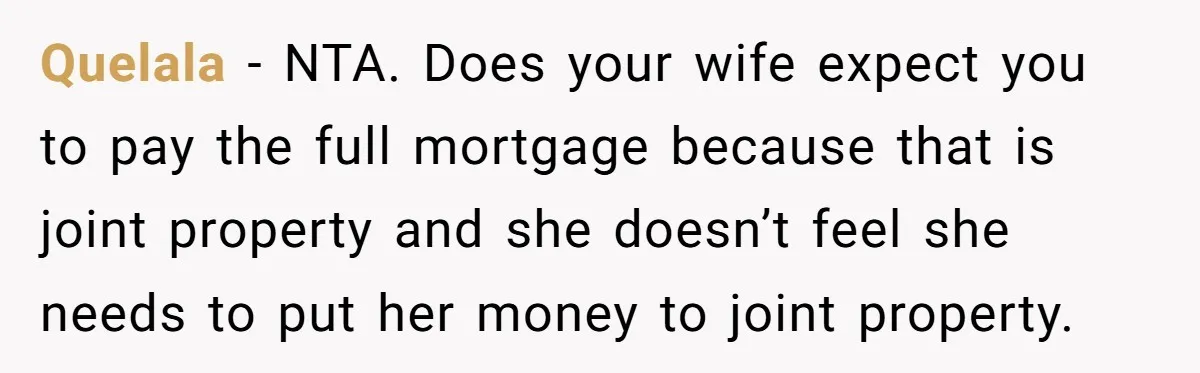 Quelala − NTA. Does your wife expect you to pay the full mortgage because that is joint property and she doesn’t feel she needs to put her money to joint...