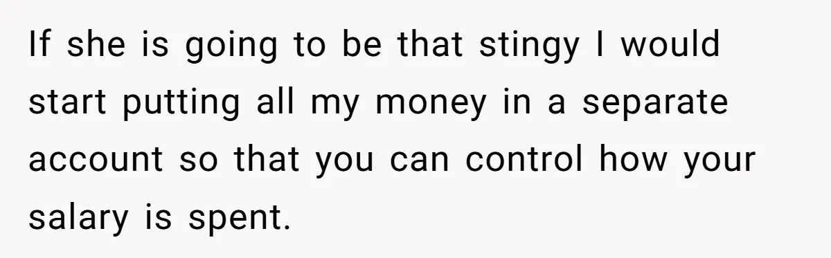 If she is going to be that stingy I would start putting all my money in a separate account so that you can control how your salary is spent.