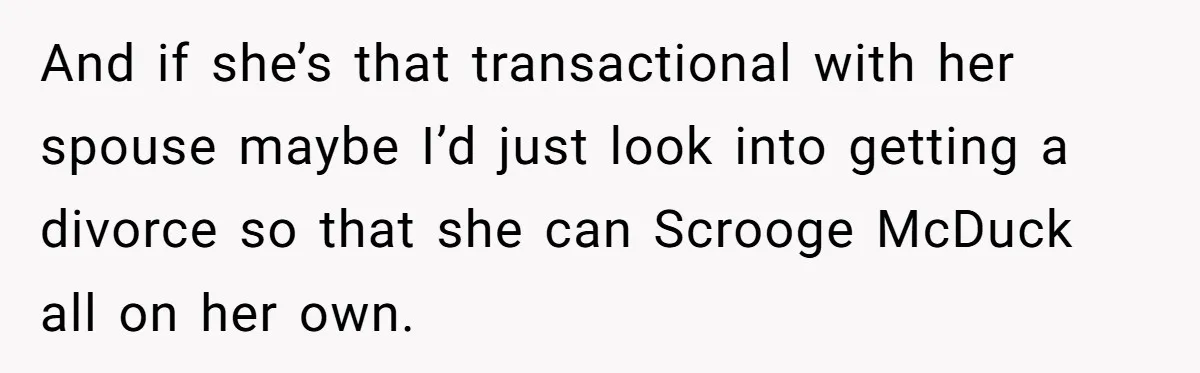 And if she’s that transactional with her spouse maybe I’d just look into getting a divorce so that she can Scrooge McDuck all on her own.