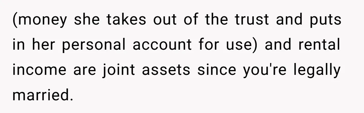 (money she takes out of the trust and puts in her personal account for use) and rental income are joint assets since you're legally married.