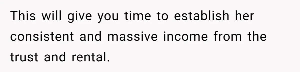 This will give you time to establish her consistent and massive income from the trust and rental.