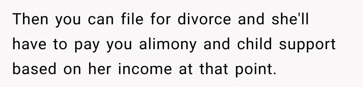 Then you can file for divorce and she'll have to pay you alimony and child support based on her income at that point.