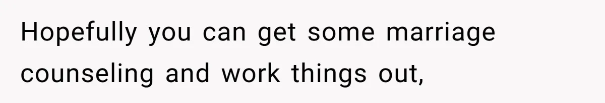 Hopefully you can get some marriage counseling and work things out,