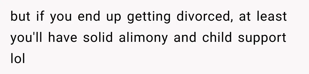 but if you end up getting divorced, at least you'll have solid alimony and child support lol
