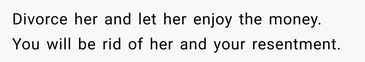 Divorce her and let her enjoy the money. You will be rid of her and your resentment.