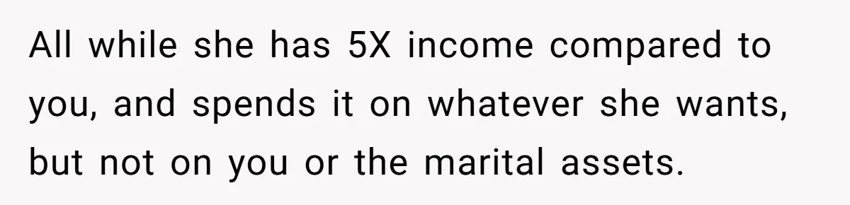 All while she has 5X income compared to you, and spends it on whatever she wants, but not on you or the marital assets.