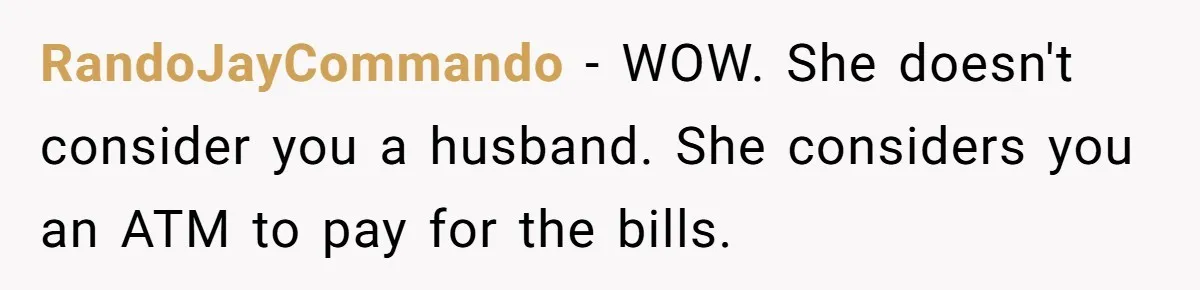 RandoJayCommando − WOW. She doesn't consider you a husband. She considers you an ATM to pay for the bills.