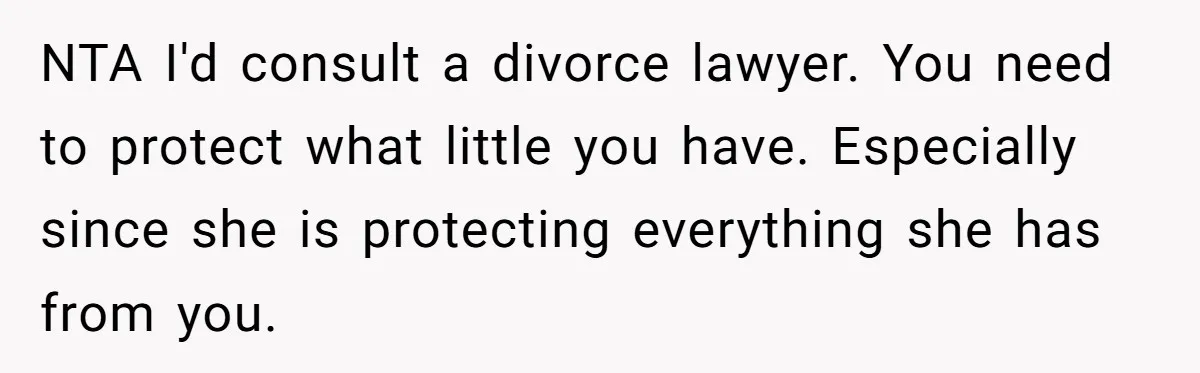 NTA I'd consult a divorce lawyer. You need to protect what little you have. Especially since she is protecting everything she has from you.