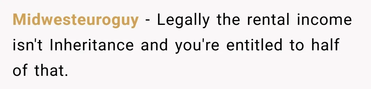 Midwesteuroguy − Legally the rental income isn't Inheritance and you're entitled to half of that.