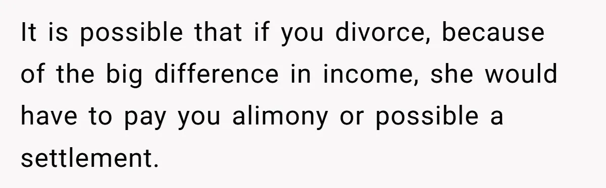 It is possible that if you divorce, because of the big difference in income, she would have to pay you alimony or possible a settlement.